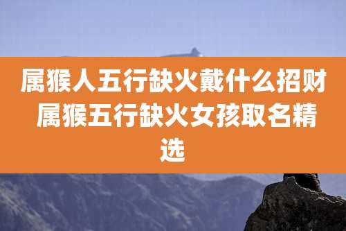 属猴人五行缺火戴什么招财 属猴五行缺火女孩取名精选