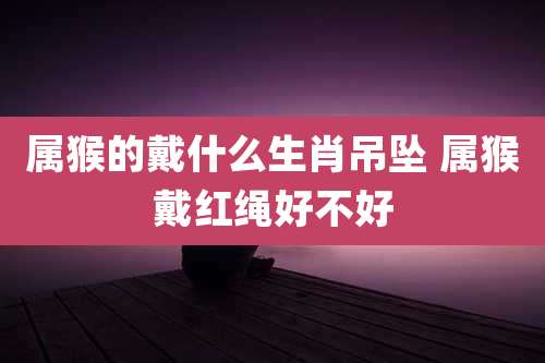 属猴的戴什么生肖吊坠 属猴戴红绳好不好