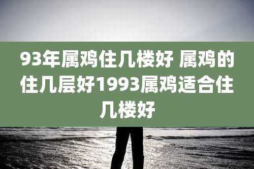 93年属鸡住几楼好 属鸡的住几层好1993属鸡适合住几楼好