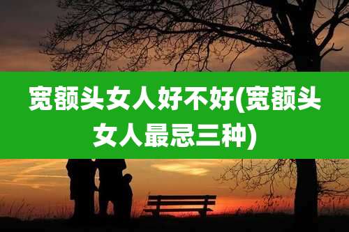 宽额头女人好不好(宽额头女人最忌三种)