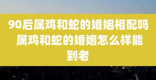 90后属鸡和蛇的婚姻相配吗 属鸡和蛇的婚姻怎么样能到老