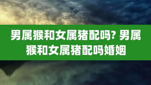 男属猴和女属猪配吗? 男属猴和女属猪配吗婚姻