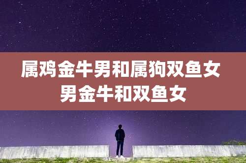 属鸡金牛男和属狗双鱼女 男金牛和双鱼女