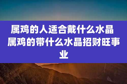 属鸡的人适合戴什么水晶 属鸡的带什么水晶招财旺事业