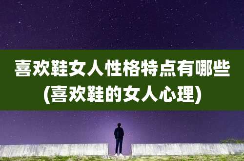 喜欢鞋女人性格特点有哪些(喜欢鞋的女人心理)