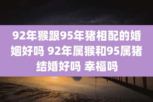 92年猴跟95年猪相配的婚姻好吗 92年属猴和95属猪结婚好吗 幸福吗