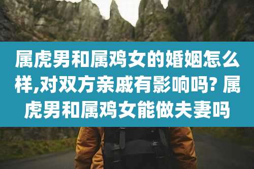 属虎男和属鸡女的婚姻怎么样,对双方亲戚有影响吗? 属虎男和属鸡女能做夫妻吗