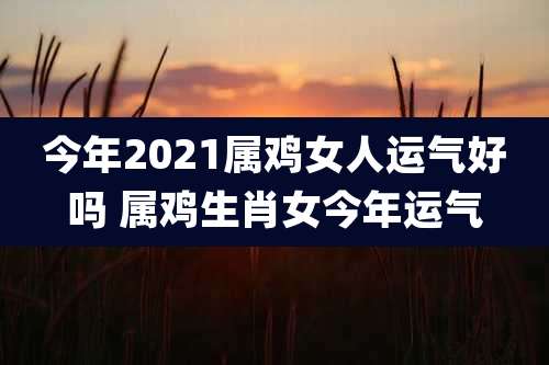今年2021属鸡女人运气好吗 属鸡生肖女今年运气