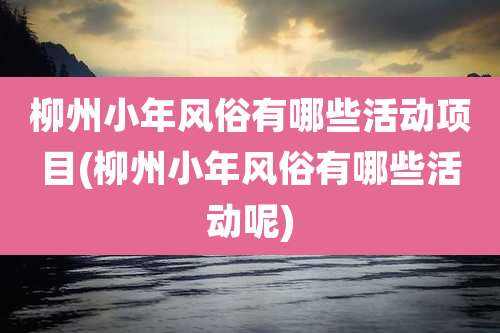 柳州小年风俗有哪些活动项目(柳州小年风俗有哪些活动呢)