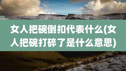女人把碗倒扣代表什么(女人把碗打碎了是什么意思)
