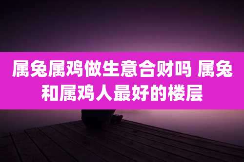 属兔属鸡做生意合财吗 属兔和属鸡人最好的楼层