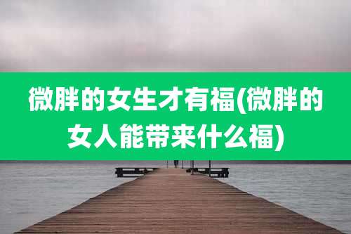 微胖的女生才有福(微胖的女人能带来什么福)