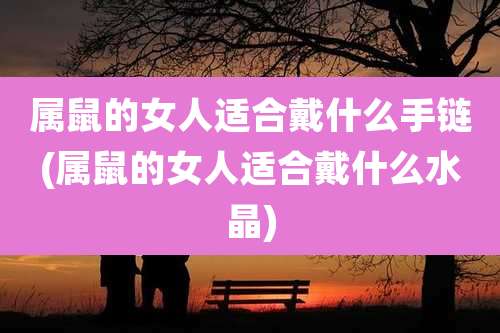 属鼠的女人适合戴什么手链(属鼠的女人适合戴什么水晶)