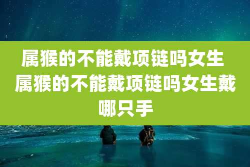 属猴的不能戴项链吗女生 属猴的不能戴项链吗女生戴哪只手