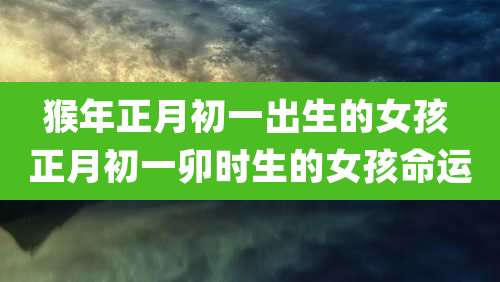 猴年正月初一出生的女孩 正月初一卯时生的女孩命运