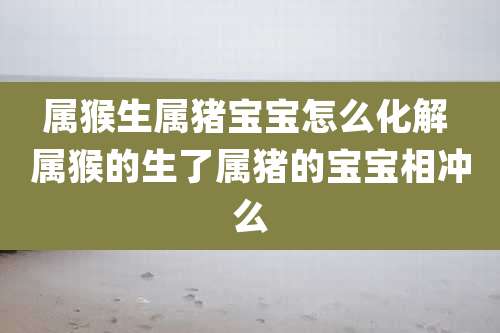 属猴生属猪宝宝怎么化解 属猴的生了属猪的宝宝相冲么