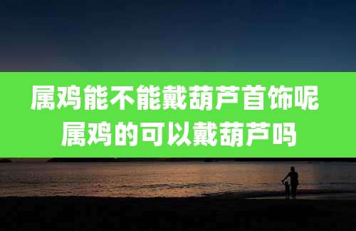 属鸡能不能戴葫芦首饰呢 属鸡的可以戴葫芦吗