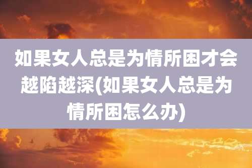 如果女人总是为情所困才会越陷越深(如果女人总是为情所困怎么办)