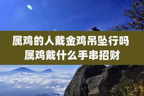 属鸡的人戴金鸡吊坠行吗 属鸡戴什么手串招财