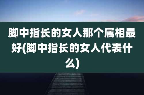 脚中指长的女人那个属相最好(脚中指长的女人代表什么)