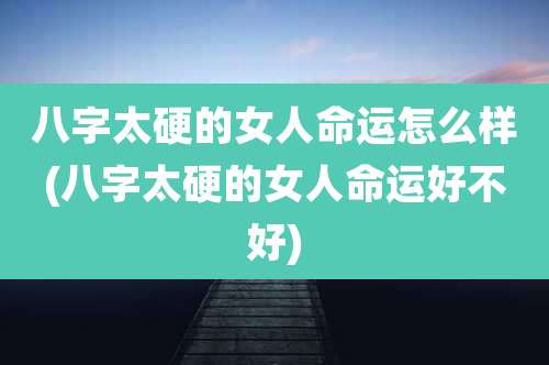 八字太硬的女人命运怎么样(八字太硬的女人命运好不好)