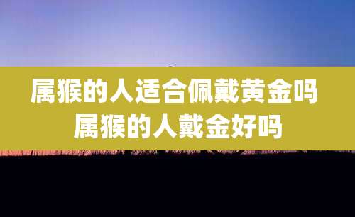 属猴的人适合佩戴黄金吗 属猴的人戴金好吗