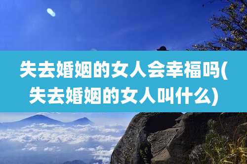 失去婚姻的女人会幸福吗(失去婚姻的女人叫什么)