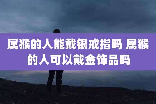 属猴的人能戴银戒指吗 属猴的人可以戴金饰品吗