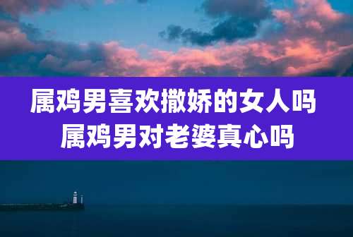 属鸡男喜欢撒娇的女人吗 属鸡男对老婆真心吗