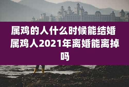 属鸡的人什么时候能结婚 属鸡人2021年离婚能离掉吗