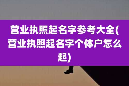 营业执照起名字参考大全(营业执照起名字个体户怎么起)