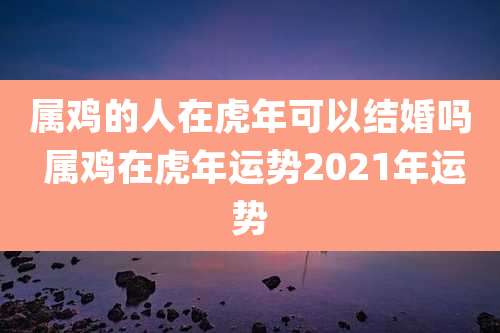 属鸡的人在虎年可以结婚吗 属鸡在虎年运势2021年运势
