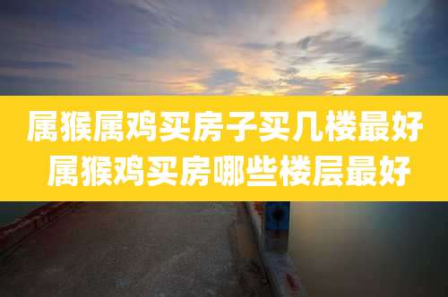 属猴属鸡买房子买几楼最好 属猴鸡买房哪些楼层最好