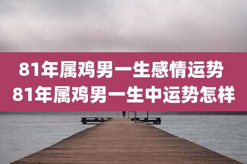81年属鸡男一生感情运势 81年属鸡男一生中运势怎样