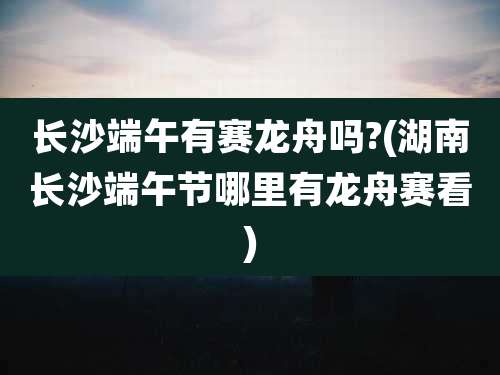 长沙端午有赛龙舟吗?(湖南长沙端午节哪里有龙舟赛看)