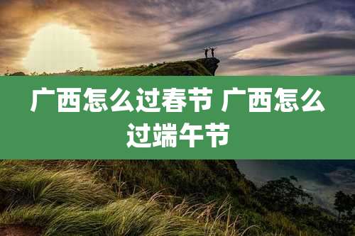 广西怎么过春节 广西怎么过端午节