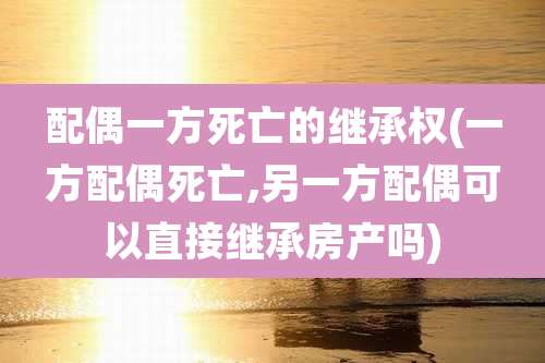 配偶一方死亡的继承权(一方配偶死亡,另一方配偶可以直接继承房产吗)