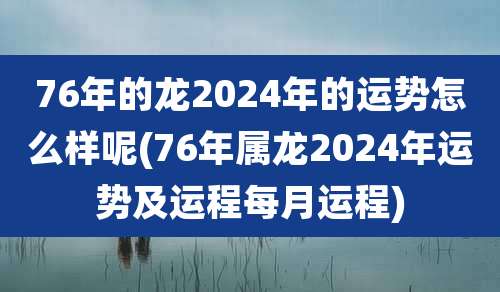 76年的龙2024年的运势怎么样呢(76年属龙2024年运势及运程每月运程)