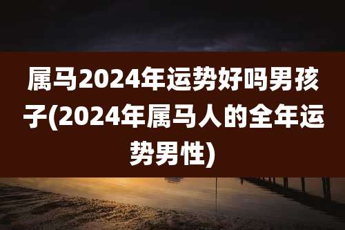 属马2024年运势好吗男孩子(2024年属马人的全年运势男性)