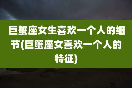 巨蟹座女生喜欢一个人的细节(巨蟹座女喜欢一个人的特征)