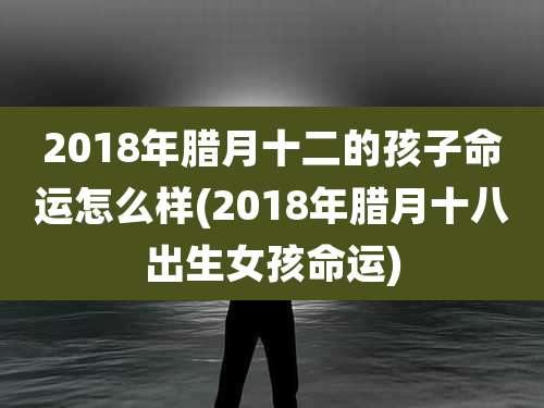 2018年腊月十二的孩子命运怎么样(2018年腊月十八出生女孩命运)