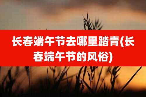 长春端午节去哪里踏青(长春端午节的风俗)