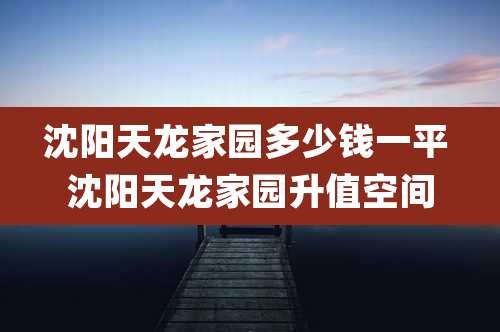 沈阳天龙家园多少钱一平 沈阳天龙家园升值空间