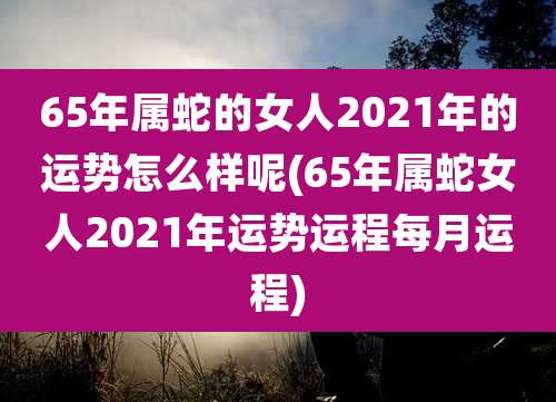 65年属蛇的女人2021年的运势怎么样呢(65年属蛇女人2021年运势运程每月运程)
