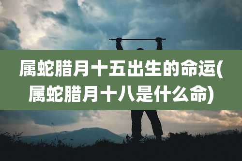属蛇腊月十五出生的命运(属蛇腊月十八是什么命)