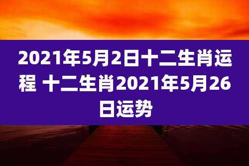 2021年5月2日十二生肖运程 十二生肖2021年5月26日运势