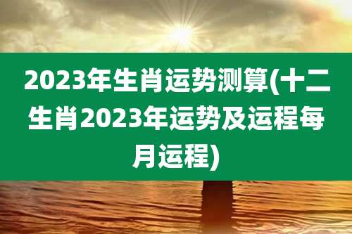 2023年生肖运势测算(十二生肖2023年运势及运程每月运程)