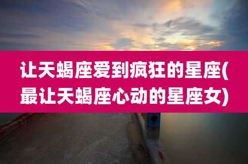让天蝎座爱到疯狂的星座(最让天蝎座心动的星座女)