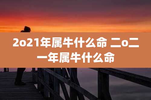 2o21年属牛什么命 二o二一年属牛什么命