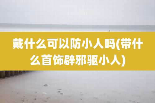 戴什么可以防小人吗(带什么首饰辟邪驱小人)